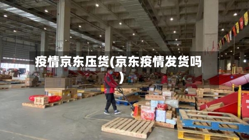 疫情京东压货(京东疫情发货吗)