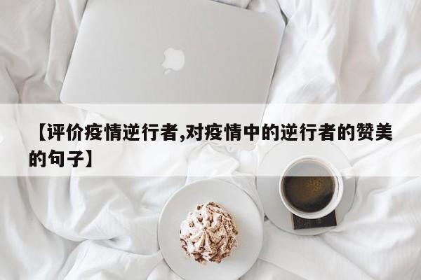 【评价疫情逆行者,对疫情中的逆行者的赞美的句子】