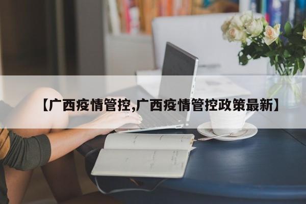 【广西疫情管控,广西疫情管控政策最新】