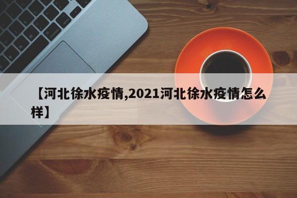 【河北徐水疫情,2021河北徐水疫情怎么样】